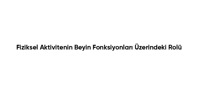 Fiziksel Aktivitenin Beyin Fonksiyonları Üzerindeki Rolü